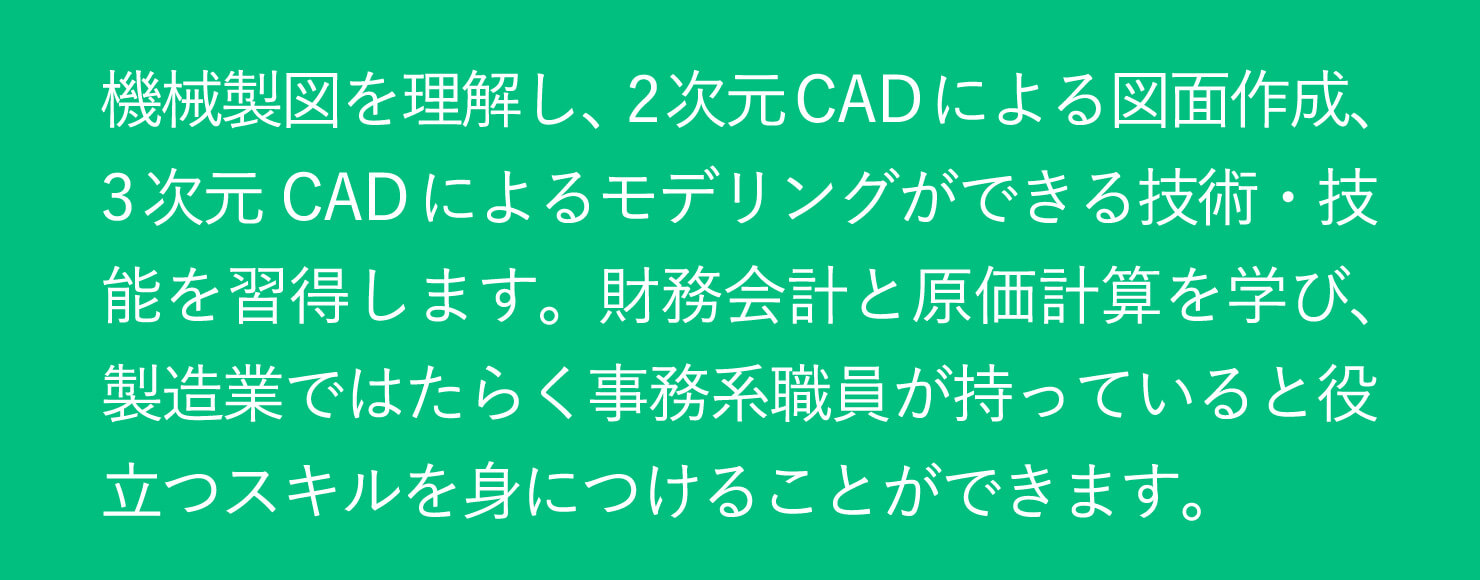 機械製図を理解し、2次元CADによる図面作成、3次元CADによるモデリングができる技術・技能を習得します。