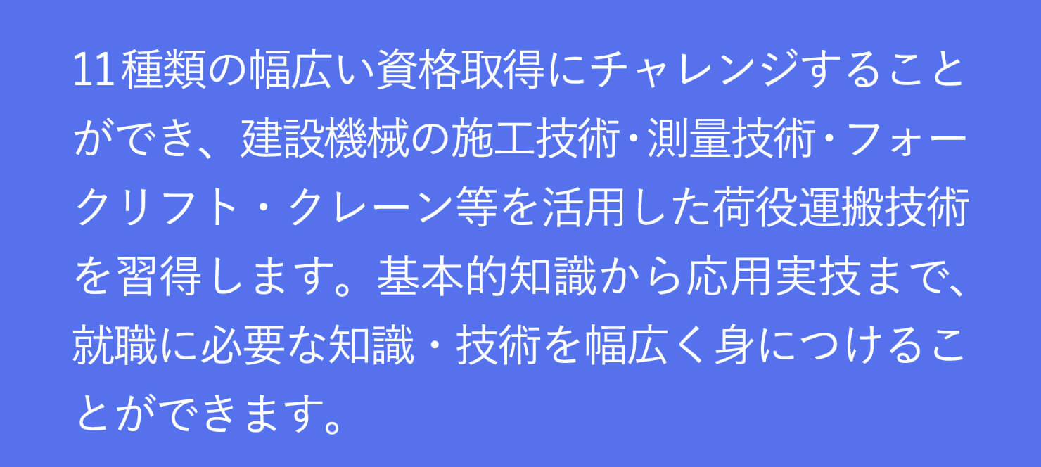 建設機械の施工技術・測量技術・フォークリフト・クレーン等を活用した荷役運搬技術を習得します。