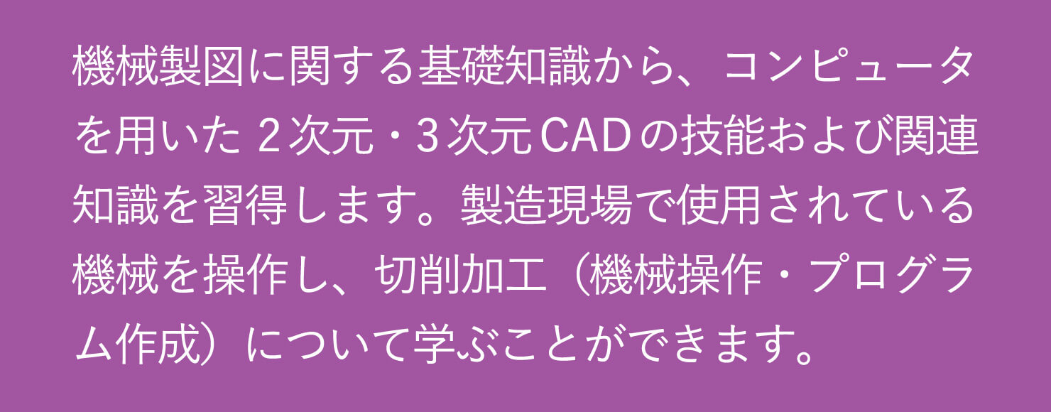 機械製図に関する基礎知識から、コンピュータを用いた2次元・3次元CADの技能および関連知識を習得します。